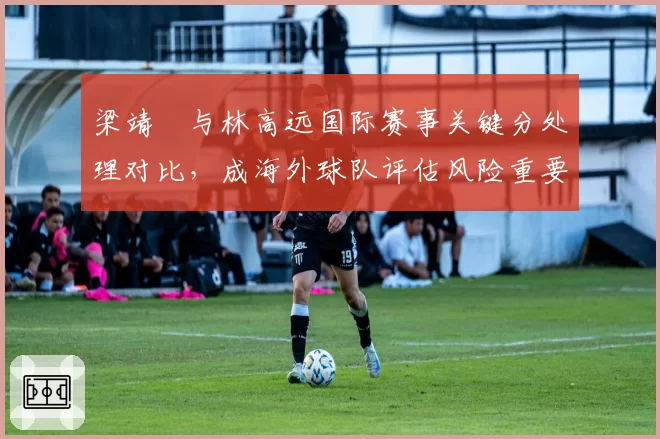 梁靖崑与林高远国际赛事关键分处理对比，成海外球队评估风险重要指标