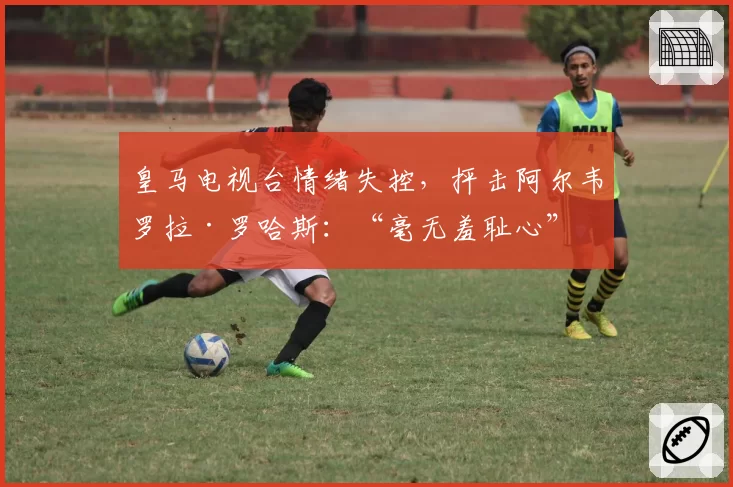 皇马电视台情绪失控，抨击阿尔韦罗拉·罗哈斯：“毫无羞耻心”