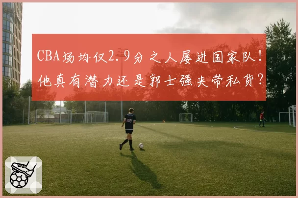 CBA场均仅2.9分之人屡进国家队!他真有潜力还是郭士强夹带私货?