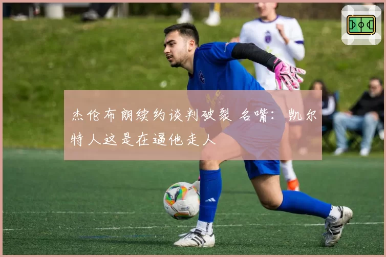 杰伦布朗续约谈判破裂 名嘴：凯尔特人这是在逼他走人