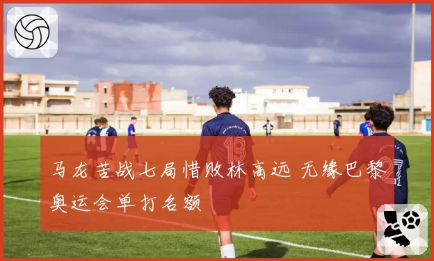 马龙苦战七局惜败林高远 无缘巴黎奥运会单打名额