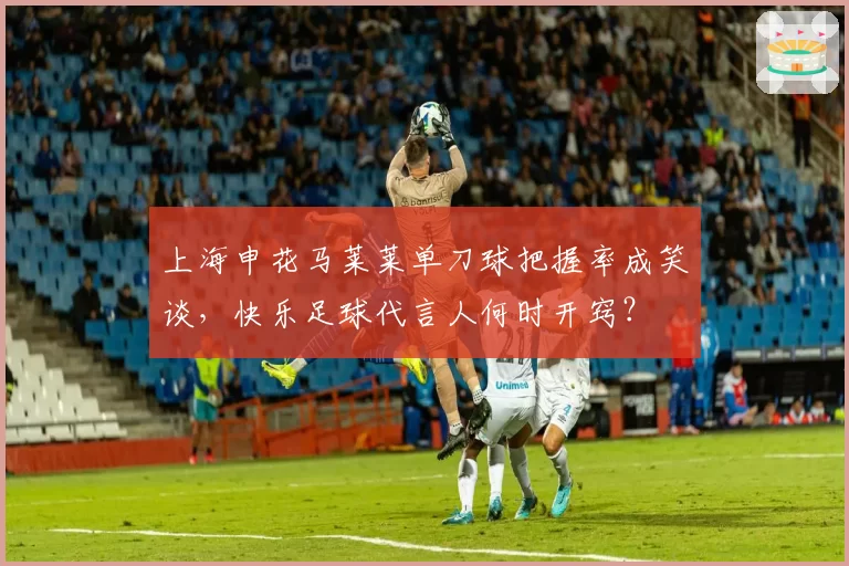 上海申花马莱莱单刀球把握率成笑谈，快乐足球代言人何时开窍？