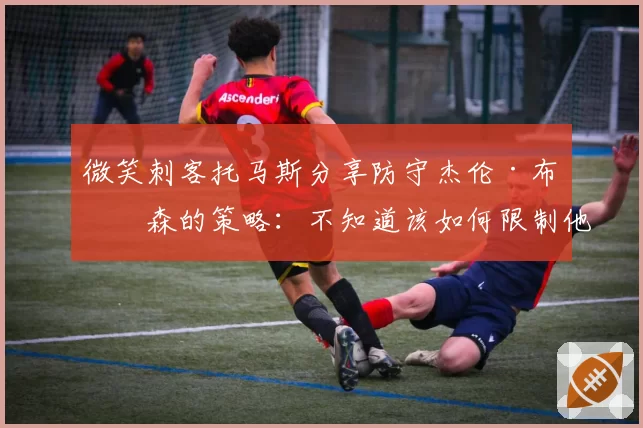 微笑刺客托马斯分享防守杰伦·布伦森的策略：不知道该如何限制他