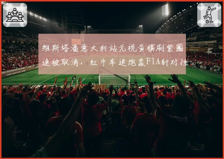 维斯塔潘意大利站无视黄旗刷紫圈速被取消,红牛车迷炮轰FIA针对性打压冠军争夺