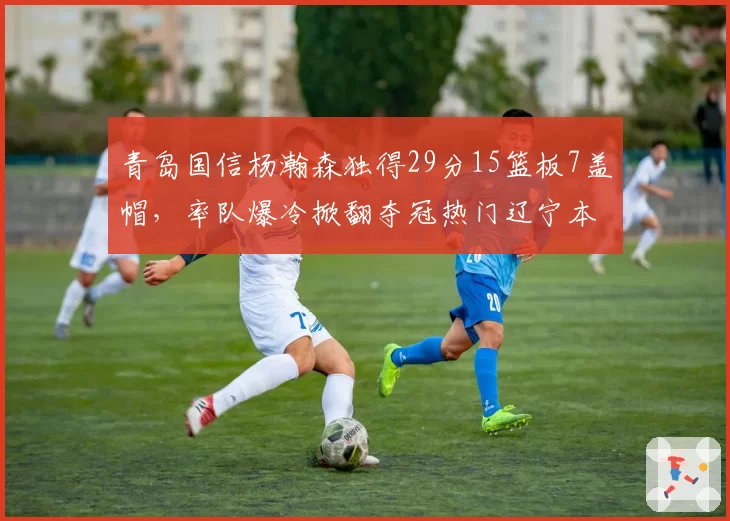 青岛国信杨瀚森独得29分15篮板7盖帽,率队爆冷掀翻夺冠热门辽宁本钢