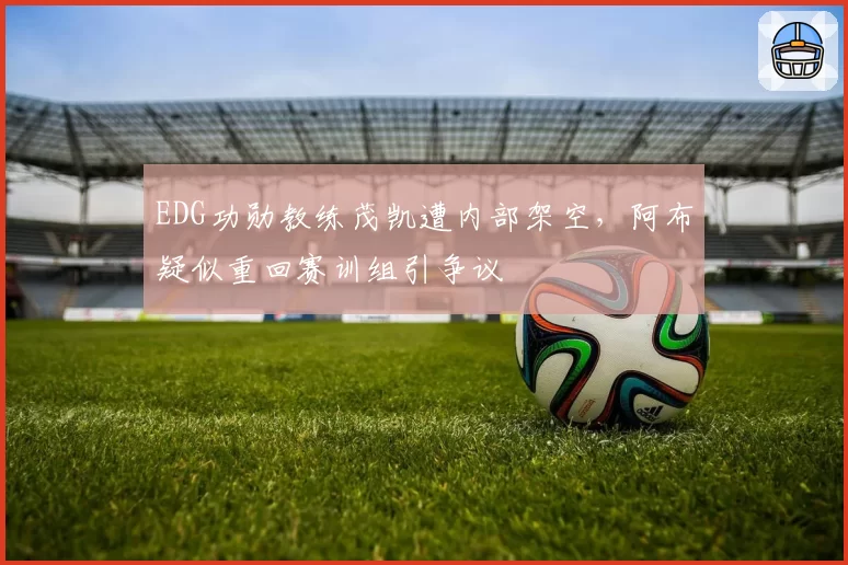 EDG功勋教练茂凯遭内部架空，阿布疑似重回赛训组引争议