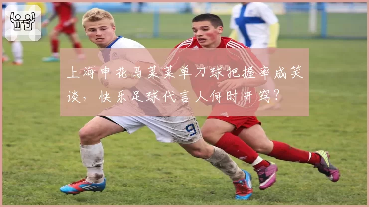 上海申花马莱莱单刀球把握率成笑谈，快乐足球代言人何时开窍？