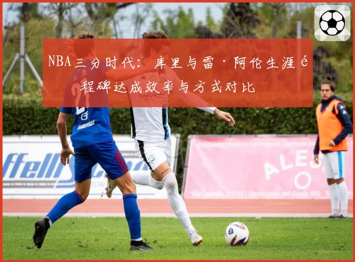 NBA三分时代：库里与雷·阿伦生涯里程碑达成效率与方式对比