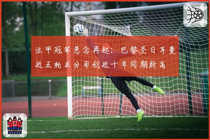 法甲冠军悬念再起：巴黎圣日耳曼近五轮丢分率创近十年同期新高