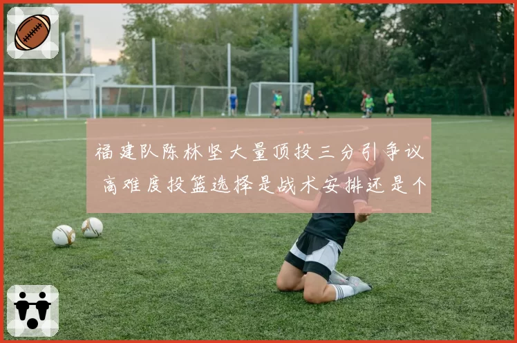 福建队陈林坚大量顶投三分引争议 高难度投篮选择是战术安排还是个人独断？