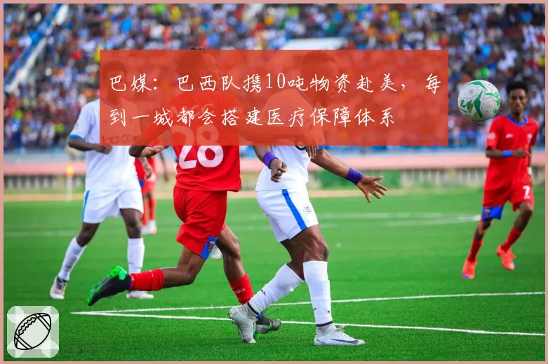 巴媒：巴西队携10吨物资赴美，每到一城都会搭建医疗保障体系