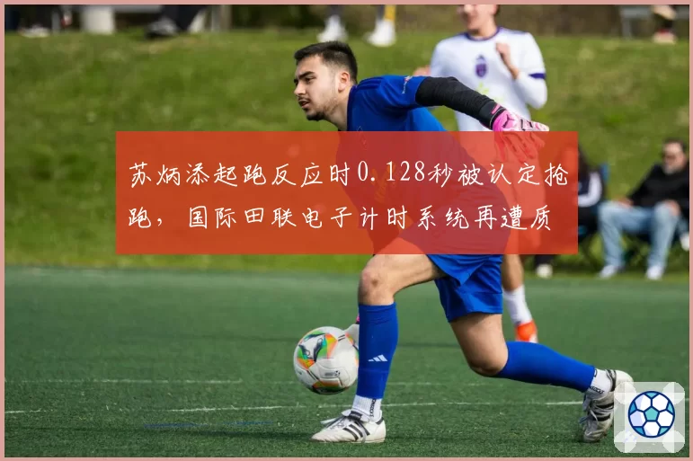苏炳添起跑反应时0.128秒被认定抢跑,国际田联电子计时系统再遭质疑