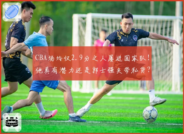 CBA场均仅2.9分之人屡进国家队!他真有潜力还是郭士强夹带私货?