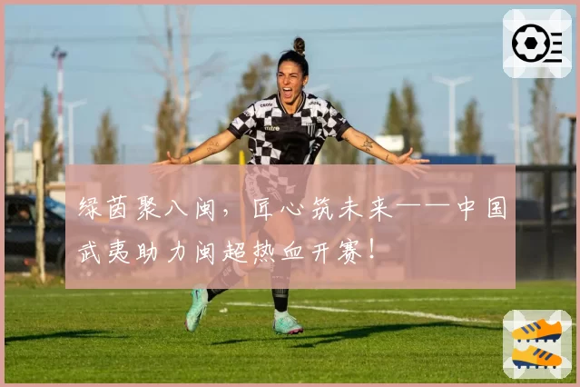 绿茵聚八闽，匠心筑未来——中国武夷助力闽超热血开赛！