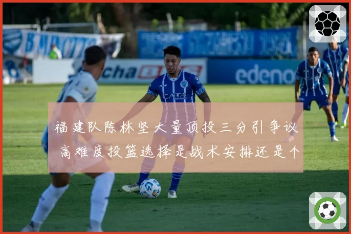 福建队陈林坚大量顶投三分引争议 高难度投篮选择是战术安排还是个人独断？