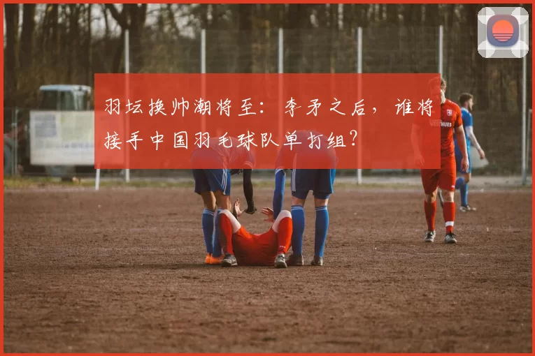 羽坛换帅潮将至:李矛之后,谁将接手中国羽毛球队单打组?