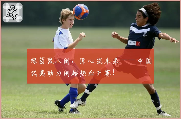 绿茵聚八闽，匠心筑未来——中国武夷助力闽超热血开赛！