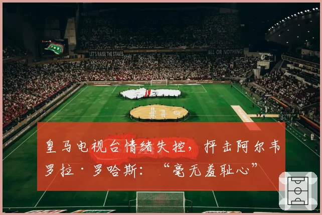 皇马电视台情绪失控，抨击阿尔韦罗拉·罗哈斯：“毫无羞耻心”