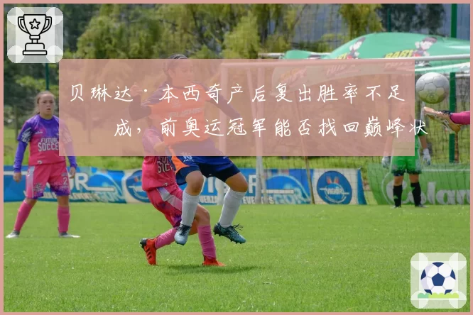 贝琳达·本西奇产后复出胜率不足五成,前奥运冠军能否找回巅峰状态?