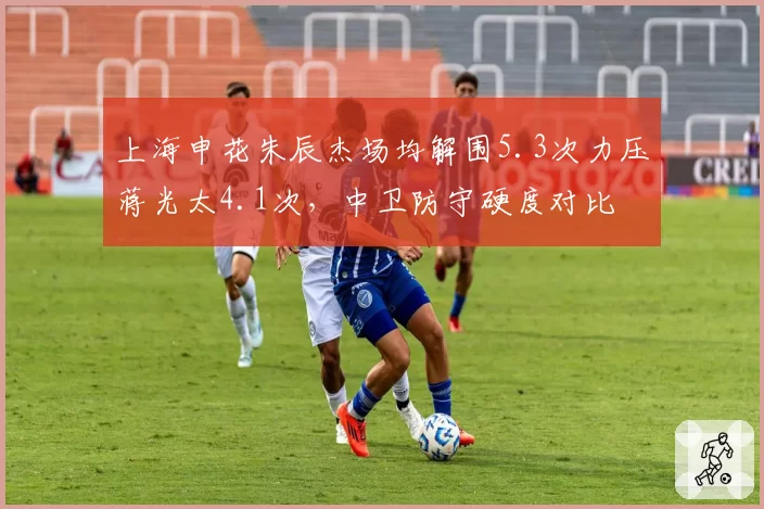 上海申花朱辰杰场均解围5.3次力压蒋光太4.1次，中卫防守硬度对比