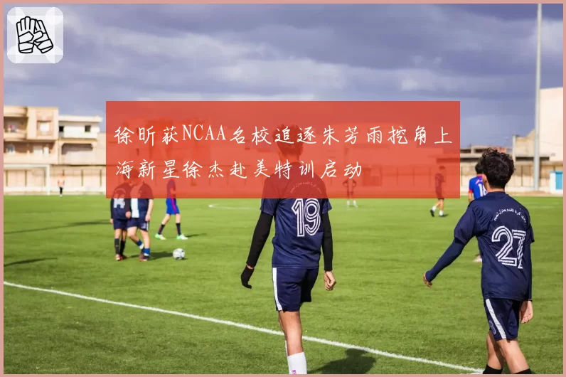 徐昕获NCAA名校追逐朱芳雨挖角上海新星徐杰赴美特训启动