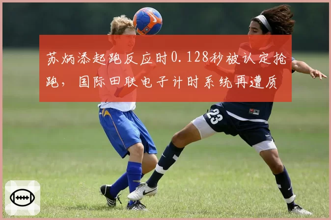 苏炳添起跑反应时0.128秒被认定抢跑,国际田联电子计时系统再遭质疑
