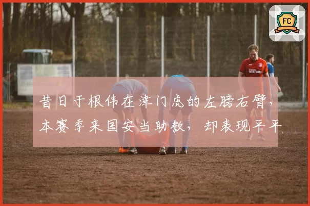 昔日于根伟在津门虎的左膀右臂，本赛季来国安当助教，却表现平平