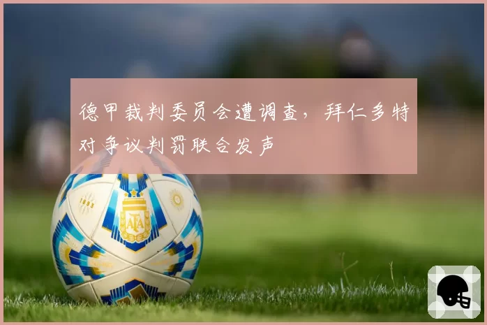 德甲裁判委员会遭调查,拜仁多特对争议判罚联合发声