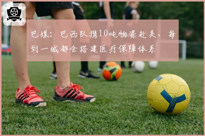 巴媒：巴西队携10吨物资赴美，每到一城都会搭建医疗保障体系
