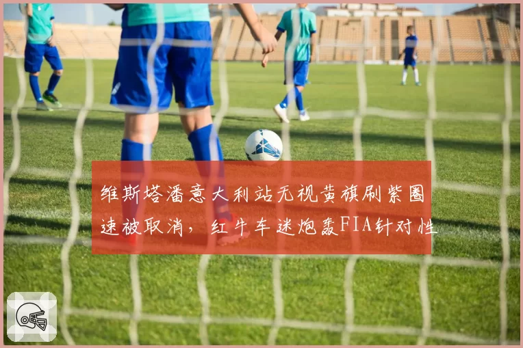 维斯塔潘意大利站无视黄旗刷紫圈速被取消，红牛车迷炮轰FIA针对性打压冠军争夺