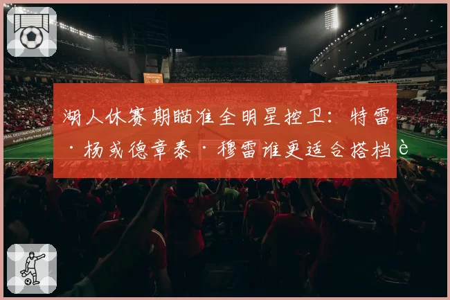 湖人休赛期瞄准全明星控卫:特雷·杨或德章泰·穆雷谁更适合搭档詹眉