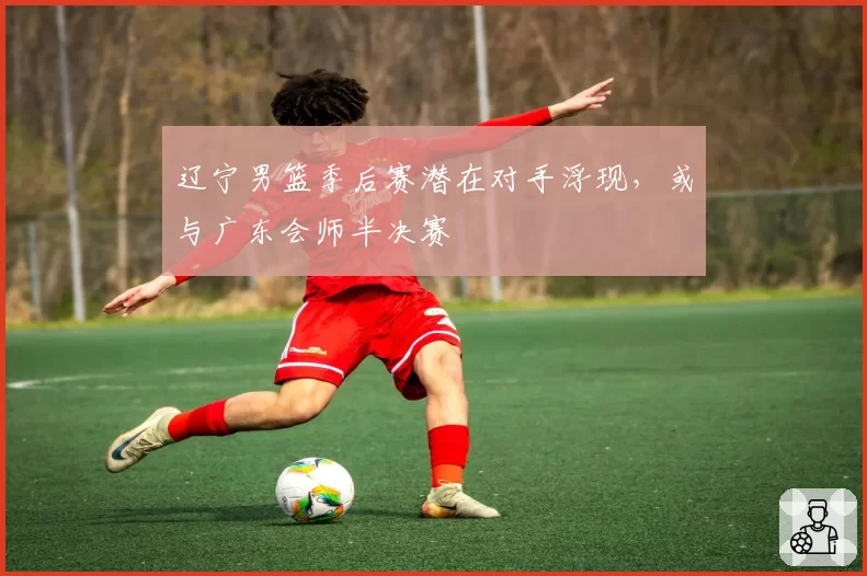 辽宁男篮季后赛潜在对手浮现，或与广东会师半决赛