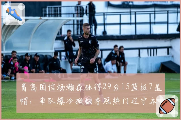 青岛国信杨瀚森独得29分15篮板7盖帽，率队爆冷掀翻夺冠热门辽宁本钢