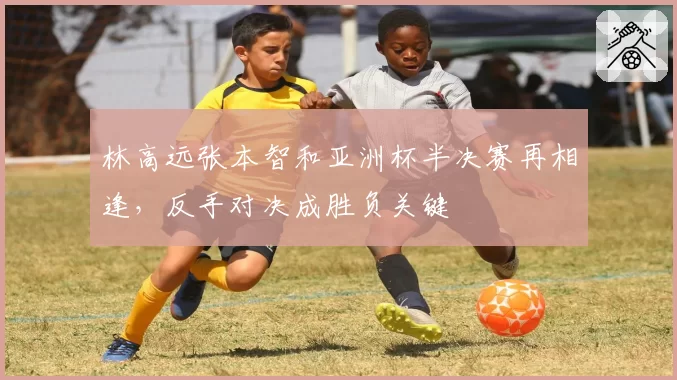 林高远张本智和亚洲杯半决赛再相逢,反手对决成胜负关键