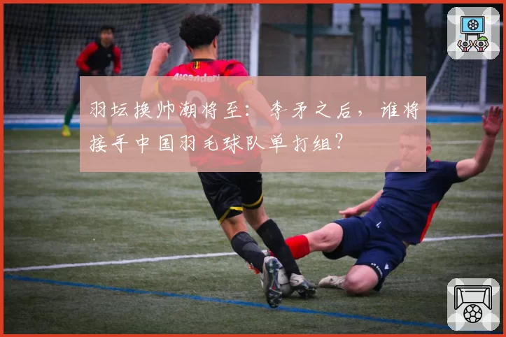 羽坛换帅潮将至：李矛之后，谁将接手中国羽毛球队单打组？