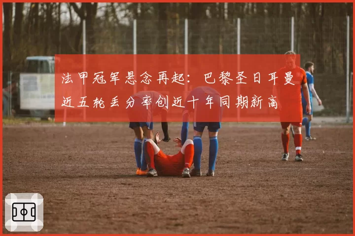 法甲冠军悬念再起：巴黎圣日耳曼近五轮丢分率创近十年同期新高