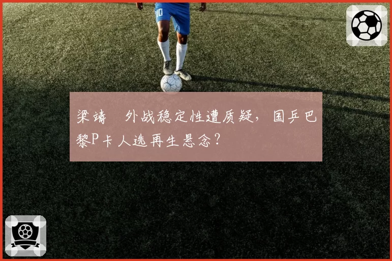 梁靖崑外战稳定性遭质疑，国乒巴黎P卡人选再生悬念？