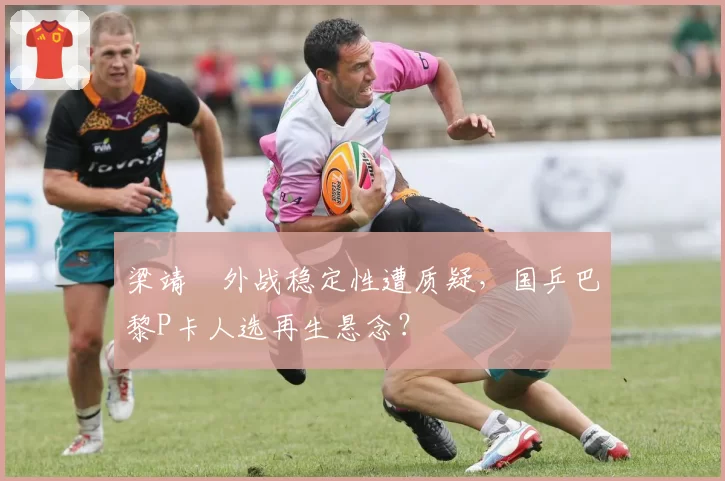 梁靖崑外战稳定性遭质疑，国乒巴黎P卡人选再生悬念？