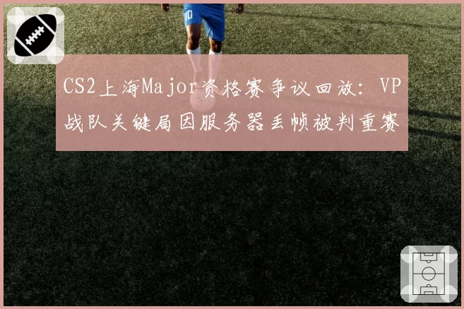CS2上海Major资格赛争议回放：VP战队关键局因服务器丢帧被判重赛
